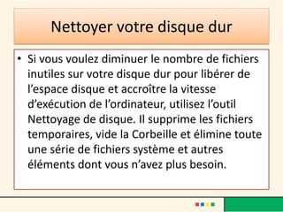 Nettoyer votre disque dur
• Si vous voulez diminuer le nombre de fichiers
inutiles sur votre disque dur pour libérer de
l’espace disque et accroître la vitesse
d’exécution de l’ordinateur, utilisez l’outil
Nettoyage de disque. Il supprime les fichiers
temporaires, vide la Corbeille et élimine toute
une série de fichiers système et autres
éléments dont vous n’avez plus besoin.
 