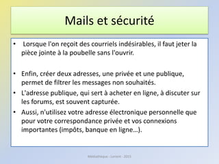 SOS : Microsoft Safety Scanner
http://www.microsoft.com/security/scanner/fr-fr/default.aspx
Médiathèque - Lorient - 2016
Vous pensez que vous ordinateur a été contaminé par un virus ?
Microsoft Safety Scanner est un outil de sécurité disponible téléchargeable
gratuitement qui effectue des analyses à la demande et aide à supprimer virus,
logiciels espions et autres logiciels malveillants. Il est compatible avec votre
logiciel antivirus existant.
• Remarque : Microsoft Safety Scanner expire 10 jours après son
téléchargement. Pour effectuer une nouvelle analyse avec les dernières
définitions anti-logiciels malveillants, téléchargez et exécutez à nouveau
Microsoft Safety Scanner.
Microsoft Safety Scanner ne doit pas vous dispenser d'utiliser un logiciel antivirus
qui assure une protection permanente.
 