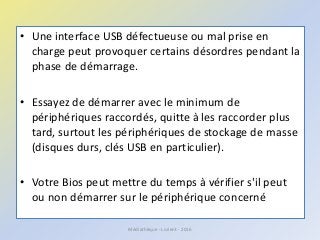 • Une interface USB défectueuse ou mal prise en
charge peut provoquer certains désordres pendant la
phase de démarrage.
• Essayez de démarrer avec le minimum de
périphériques raccordés, quitte à les raccorder plus
tard, surtout les périphériques de stockage de masse
(disques durs, clés USB en particulier).
• Votre Bios peut mettre du temps à vérifier s'il peut
ou non démarrer sur le périphérique concerné
Médiathèque - Lorient - 2016
 