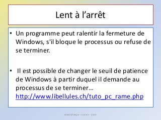 Lent à l’arrêt
• Un programme peut ralentir la fermeture de
Windows, s'il bloque le processus ou refuse de
se terminer.
• Il est possible de changer le seuil de patience
de Windows à partir duquel il demande au
processus de se terminer…
http://www.libellules.ch/tuto_pc_rame.php
Médiathèque - Lorient - 2016
 