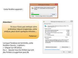 1- Nettoyage de disque - suiteCette fenêtre apparait :
Attention !
Si vous n’avez pas nettoyé votre
ordinateur depuis longtemps, cette
analyse, peut durer quelques minutes…
Patience !
Lorsque l’analyse est terminée, cette
fenêtre s’ouvre, 2 options :
1 - Cliquer sur OK direct
Ou 2 - Ajouter tous les fichiers qui ont
des fichiers à supprimer puis Ok
 