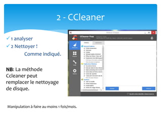2 - CCleaner
1 analyser
2 Nettoyer !
Comme indiqué.
NB: La méthode
Ccleaner peut
remplacer le nettoyage
de disque.
Manipulation à faire au moins 1 fois/mois.
 