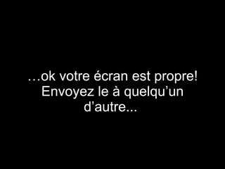 … ok votre écran est propre! Envoyez le à quelqu’un d’autre...  