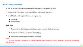 12
ASP.NET Session Management
 The HTTP protocol on which all web applications work is a stateless protocol.
 It means that information is not retained from one request to another.
 In ASP.Net, the data is passed on to next page using
 ViewState.
 Session Object
View State
 This is wherein ASP.Net automatically stores the contents of all the controls.
 It also ensures this is passed onto the next page.
 This is done via a property called the ViewState.
Note:
It is not ideal for a developer to change anything in the view state. This is because it should be handled by
ASP.Net only.
 
