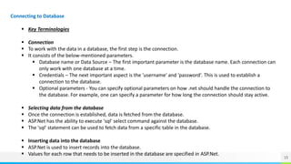 15
Connecting to Database
 Key Terminologies
 Connection
 To work with the data in a database, the first step is the connection.
 It consists of the below-mentioned parameters.
 Database name or Data Source – The first important parameter is the database name. Each connection can
only work with one database at a time.
 Credentials – The next important aspect is the 'username' and 'password'. This is used to establish a
connection to the database.
 Optional parameters - You can specify optional parameters on how .net should handle the connection to
the database. For example, one can specify a parameter for how long the connection should stay active.
 Selecting data from the database
 Once the connection is established, data is fetched from the database.
 ASP.Net has the ability to execute 'sql' select command against the database.
 The 'sql' statement can be used to fetch data from a specific table in the database.
 Inserting data into the database
 ASP.Net is used to insert records into the database.
 Values for each row that needs to be inserted in the database are specified in ASP.Net.
 