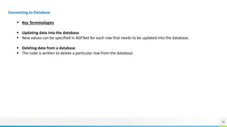 16
Connecting to Database
 Key Terminologies
 Updating data into the database
 New values can be specified in ASP.Net for each row that needs to be updated into the database.
 Deleting data from a database
 The code is written to delete a particular row from the database.
 