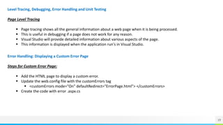 19
Level Tracing, Debugging, Error Handling and Unit Testing
Page Level Tracing
 Page tracing shows all the general information about a web page when it is being processed.
 This is useful in debugging if a page does not work for any reason.
 Visual Studio will provide detailed information about various aspects of the page.
 This information is displayed when the application run's in Visual Studio.
Error Handling: Displaying a Custom Error Page
Steps for Custom Error Page:
 Add the HTML page to display a custom error.
 Update the web.config file with the customErrors tag
 <customErrors mode="On" defaultRedirect="ErrorPage.html"> </customErrors>
 Create the code with error .aspx.cs
 