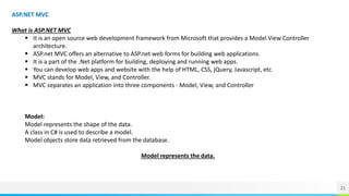 21
ASP.NET MVC
What is ASP.NET MVC
 It is an open source web development framework from Microsoft that provides a Model View Controller
architecture.
 ASP.net MVC offers an alternative to ASP.net web forms for building web applications.
 It is a part of the .Net platform for building, deploying and running web apps.
 You can develop web apps and website with the help of HTML, CSS, jQuery, Javascript, etc.
 MVC stands for Model, View, and Controller.
 MVC separates an application into three components - Model, View, and Controller
Model:
Model represents the shape of the data.
A class in C# is used to describe a model.
Model objects store data retrieved from the database.
Model represents the data.
 
