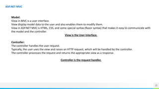22
ASP.NET MVC
Model:
View in MVC is a user interface.
View display model data to the user and also enables them to modify them.
View in ASP.NET MVC is HTML, CSS, and some special syntax (Razor syntax) that makes it easy to communicate with
the model and the controller.
View is the User Interface.
Controller:
The controller handles the user request.
Typically, the user uses the view and raises an HTTP request, which will be handled by the controller.
The controller processes the request and returns the appropriate view as a response.
Controller is the request handler.
 