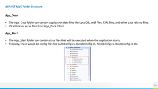 28
ASP.NET MVC Folder Structure
App_Data
• The App_Data folder can contain application data files like LocalDB, .mdf files, XML files, and other data related files.
• IIS will never serve files from App_Data folder.
App_Start
• The App_Start folder can contain class files that will be executed when the application starts.
• Typically, these would be config files like AuthConfig.cs, BundleConfig.cs, FilterConfig.cs, RouteConfig.cs etc.
 