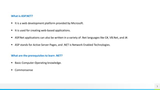 3
What is ASP.NET?
 It is a web development platform provided by Microsoft.
 It is used for creating web-based applications.
 ASP.Net applications can also be written in a variety of .Net languages like C#, VB.Net, and J#.
 ASP stands for Active Server Pages, and .NET is Network Enabled Technologies.
What are the prerequisites to learn .NET?
 Basic Computer Operating knowledge.
 Commonsense
 