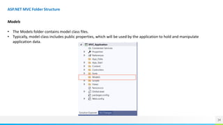 34
ASP.NET MVC Folder Structure
Models
• The Models folder contains model class files.
• Typically, model class includes public properties, which will be used by the application to hold and manipulate
application data.
 