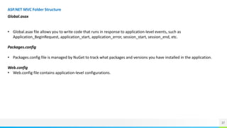 37
ASP.NET MVC Folder Structure
Global.asax
• Global.asax file allows you to write code that runs in response to application-level events, such as
Application_BeginRequest, application_start, application_error, session_start, session_end, etc.
Packages.config
• Packages.config file is managed by NuGet to track what packages and versions you have installed in the application.
Web.config
• Web.config file contains application-level configurations.
 