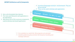 4
ASP.NET Architecture and its Components
 A variety of languages exists for .net framework. They are
VB.net and C#.
 These can be used to develop web applications.
 Has a set of standard class libraries.
 The most used library for web applications is
the Web library.
 Web library has all the necessary components
used to develop web-based applications
 It is a platform on which the .Net programs are executed
 Used for performing key activities like Exception handling and
Garbage collection.
 