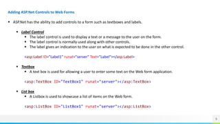 9
Adding ASP.Net Controls to Web Forms
 ASP.Net has the ability to add controls to a form such as textboxes and labels.
 Label Control
 The label control is used to display a text or a message to the user on the form.
 The label control is normally used along with other controls.
 The label gives an indication to the user on what is expected to be done in the other control.
<asp:Label ID="Label1" runat="server" Text="Label"></asp:Label>
 Textbox
 A text box is used for allowing a user to enter some text on the Web form application.
<asp:TextBox ID="TextBox1" runat="server"></asp:TextBox>
 List box
 A Listbox is used to showcase a list of items on the Web form.
<asp:ListBox ID="ListBox1" runat="server"></asp:ListBox>
 