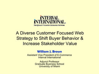 A Diverse Customer Focused Web Strategy to Shift Buyer Behavior & Increase Stakeholder Value Assistant Vice President of E-Commerce Interval International Adjunct Professor Graduate Business School University of Miami William J. Brown 