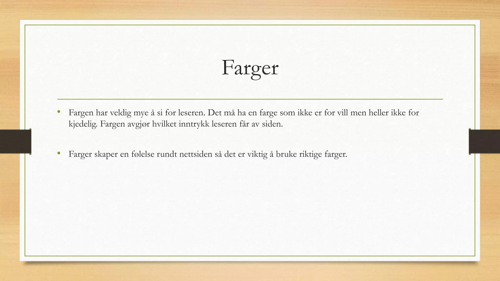 Farger
• Fargen har veldig mye å si for leseren. Det må ha en farge som ikke er for vill men heller ikke for
kjedelig. Fargen avgjør hvilket inntrykk leseren får av siden.
• Farger skaper en følelse rundt nettsiden så det er viktig å bruke riktige farger.
 