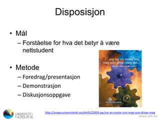 Disposisjon
• Mål
– Forståelse for hva det betyr å være
nettstudent
• Metode
– Foredrag/presentasjon
– Demonstrasjon
– Diskusjonsoppgave
http://norgesuniversitetet.no/skrift/22004-jeg-har-en-motor-inni-meg-som-driver-meg
 