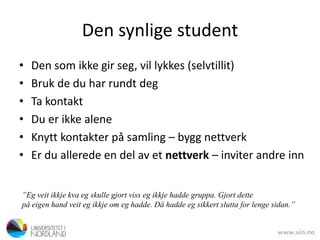 Den synlige student
• Den som ikke gir seg, vil lykkes (selvtillit)
• Bruk de du har rundt deg
• Ta kontakt
• Du er ikke alene
• Knytt kontakter på samling – bygg nettverk
• Er du allerede en del av et nettverk – inviter andre inn
”Eg veit ikkje kva eg skulle gjort viss eg ikkje hadde gruppa. Gjort dette
på eigen hand veit eg ikkje om eg hadde. Då hadde eg sikkert slutta for lenge sidan.”
 