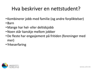 Hva beskriver en nettstudent?
•Kombinerer jobb med familie (og andre forpliktelser)
•Barn
•Mange har hel- eller deltidsjobb
•Noen står kanskje mellom jobber
•De fleste har engasjement på fritiden (foreninger med
mer)
•Yrkeserfaring
 