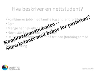 Hva beskriver en nettstudent?
•Kombinerer jobb med familie (og andre forpliktelser)
•Barn
•Mange har hel- eller deltidsjobb
•Noen står kanskje mellom jobber
•De fleste har engasjement på fritiden (foreninger med
mer)
•Yrkeserfaring
 