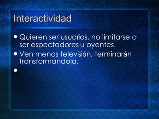 Interactividad Quieren ser usuarios, no limitarse a ser espectadores u oyentes. Ven menos televisi ó n, terminar á n transformandola.