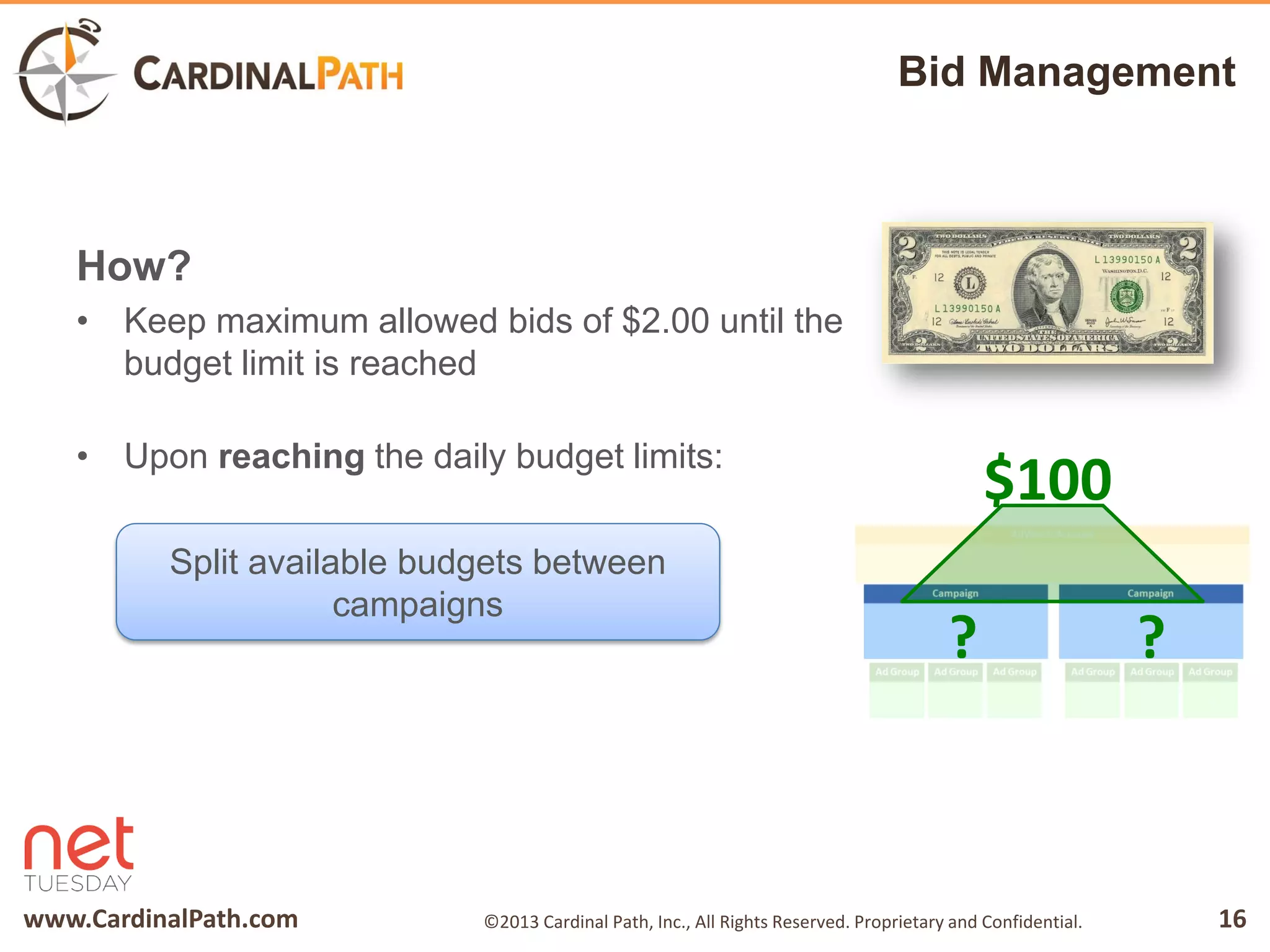 www.CardinalPath.com 16©2013 Cardinal Path, Inc., All Rights Reserved. Proprietary and Confidential.
Bid Management
How?
• Keep maximum allowed bids of $2.00 until the
budget limit is reached
• Upon reaching the daily budget limits:
Split available budgets between
campaigns
? ?
$100
 