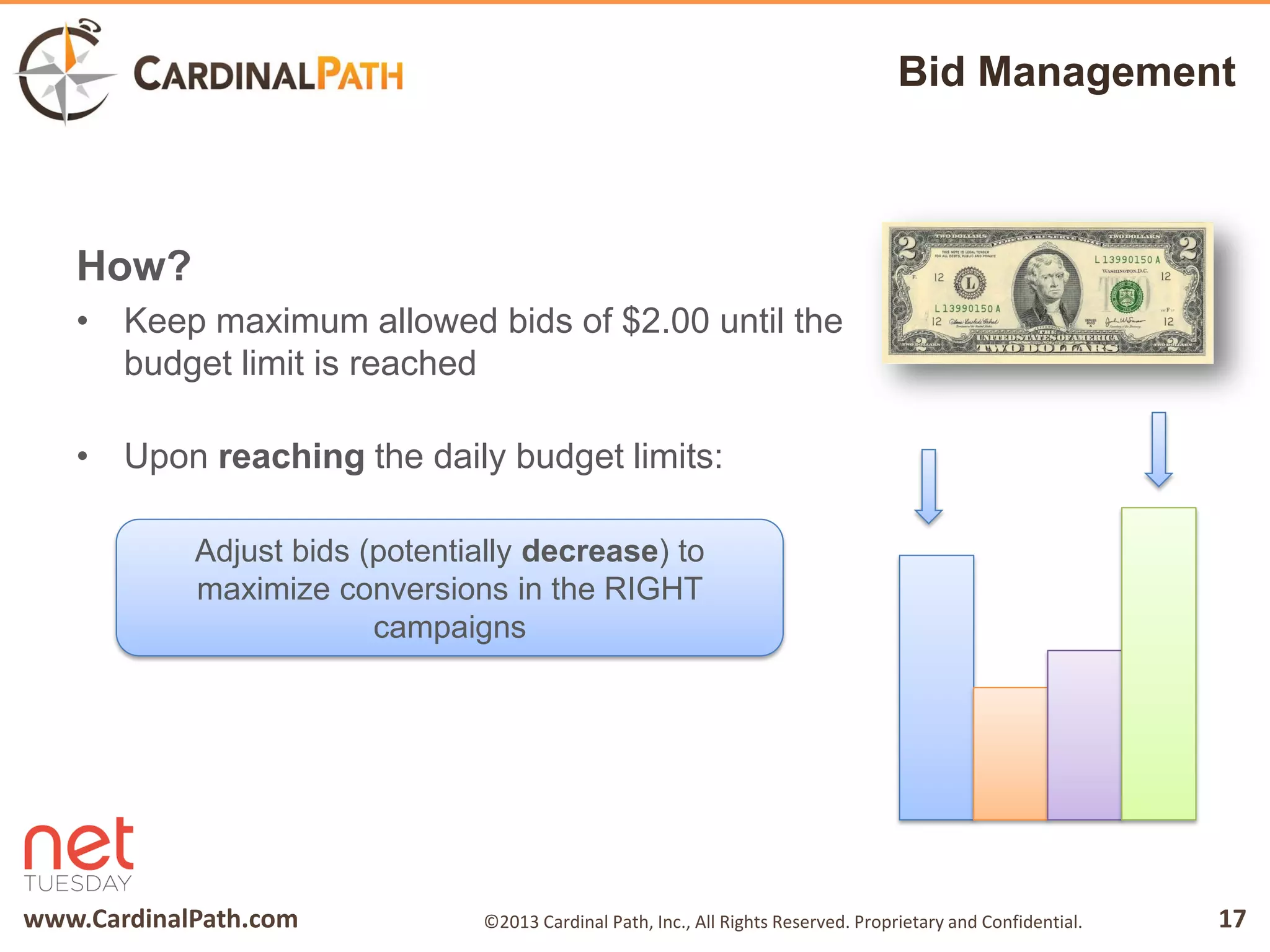 www.CardinalPath.com 17©2013 Cardinal Path, Inc., All Rights Reserved. Proprietary and Confidential.
Bid Management
How?
• Keep maximum allowed bids of $2.00 until the
budget limit is reached
• Upon reaching the daily budget limits:
Adjust bids (potentially decrease) to
maximize conversions in the RIGHT
campaigns
 
