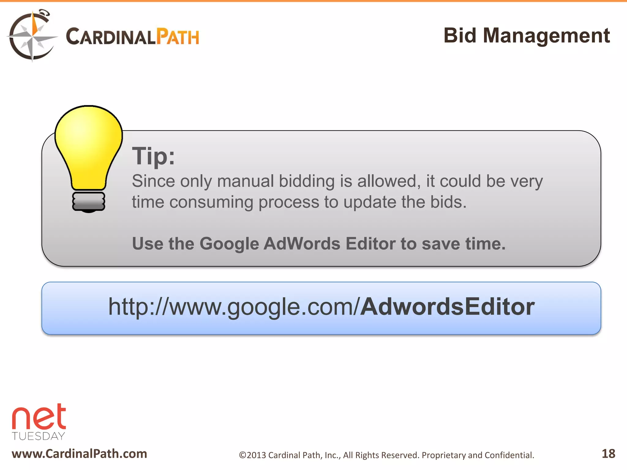 www.CardinalPath.com 18©2013 Cardinal Path, Inc., All Rights Reserved. Proprietary and Confidential.
Bid Management
Tip:
Since only manual bidding is allowed, it could be very
time consuming process to update the bids.
Use the Google AdWords Editor to save time.
http://www.google.com/AdwordsEditor
 