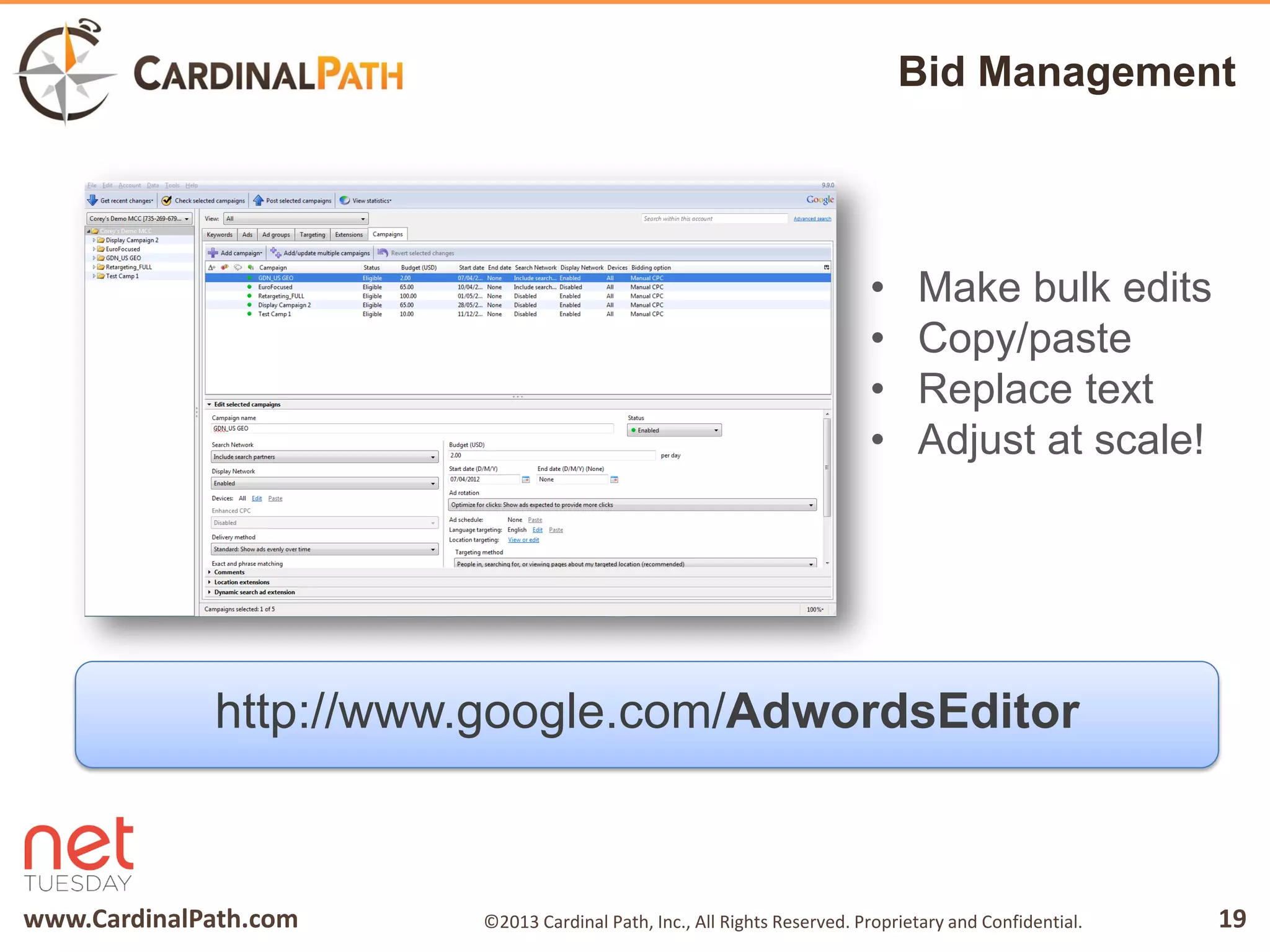 www.CardinalPath.com 19©2013 Cardinal Path, Inc., All Rights Reserved. Proprietary and Confidential.
Bid Management
http://www.google.com/AdwordsEditor
• Make bulk edits
• Copy/paste
• Replace text
• Adjust at scale!
 