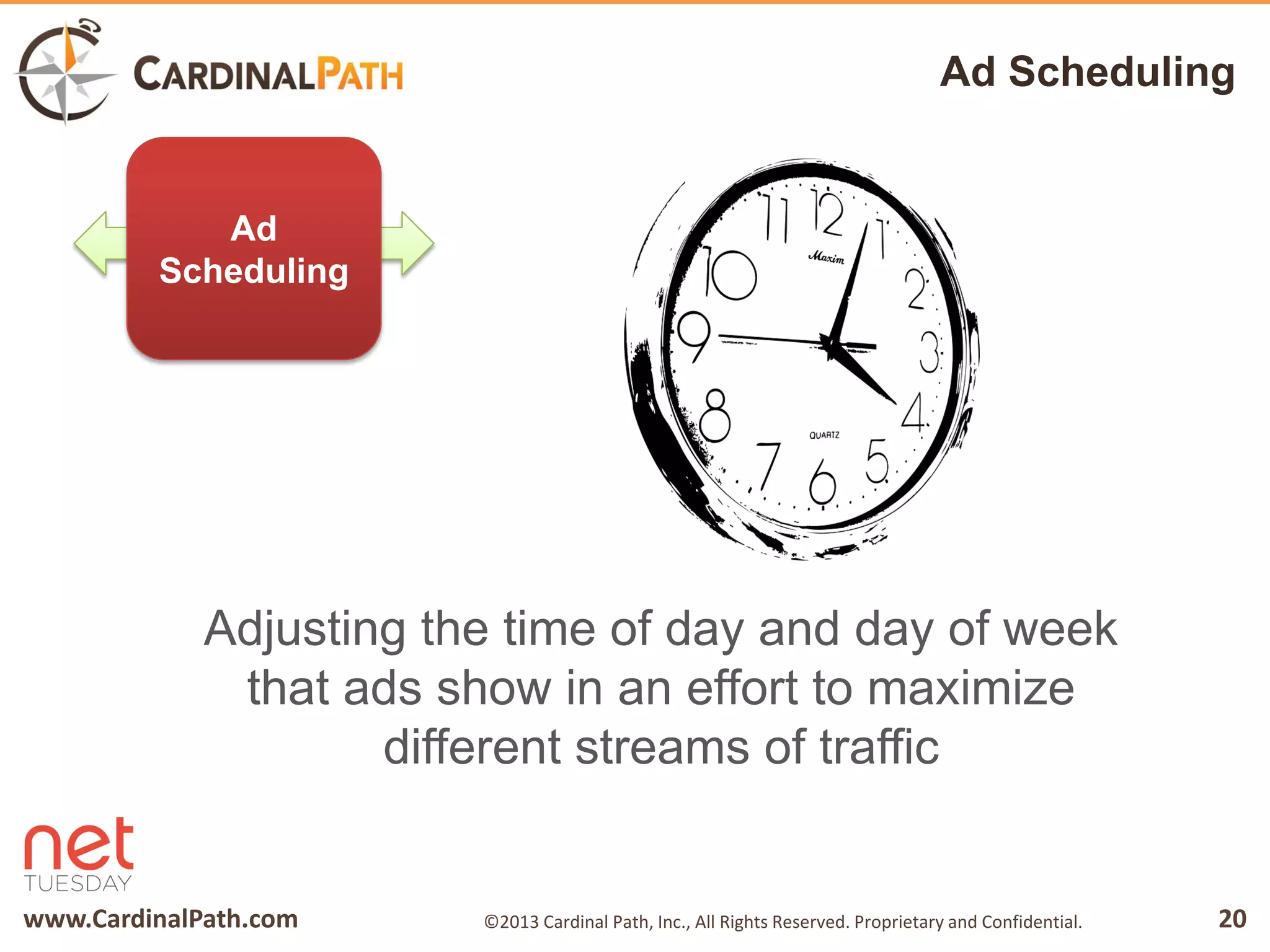 www.CardinalPath.com 20©2013 Cardinal Path, Inc., All Rights Reserved. Proprietary and Confidential.
Ad Scheduling
Adjusting the time of day and day of week
that ads show in an effort to maximize
different streams of traffic
Ad
Scheduling
 