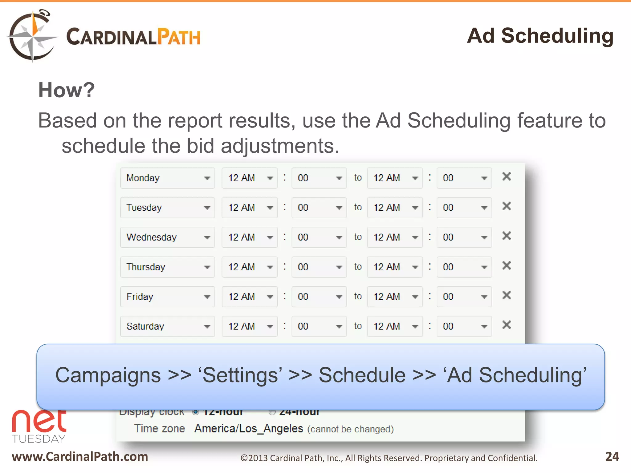 www.CardinalPath.com 24©2013 Cardinal Path, Inc., All Rights Reserved. Proprietary and Confidential.
Ad Scheduling
How?
Based on the report results, use the Ad Scheduling feature to
schedule the bid adjustments.
Campaigns >> ‘Settings’ >> Schedule >> ‘Ad Scheduling’
 