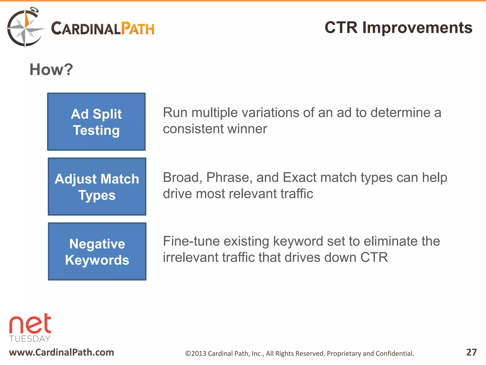 www.CardinalPath.com 27©2013 Cardinal Path, Inc., All Rights Reserved. Proprietary and Confidential.
CTR Improvements
How?
Ad Split
Testing
Adjust Match
Types
Negative
Keywords
Run multiple variations of an ad to determine a
consistent winner
Broad, Phrase, and Exact match types can help
drive most relevant traffic
Fine-tune existing keyword set to eliminate the
irrelevant traffic that drives down CTR
 