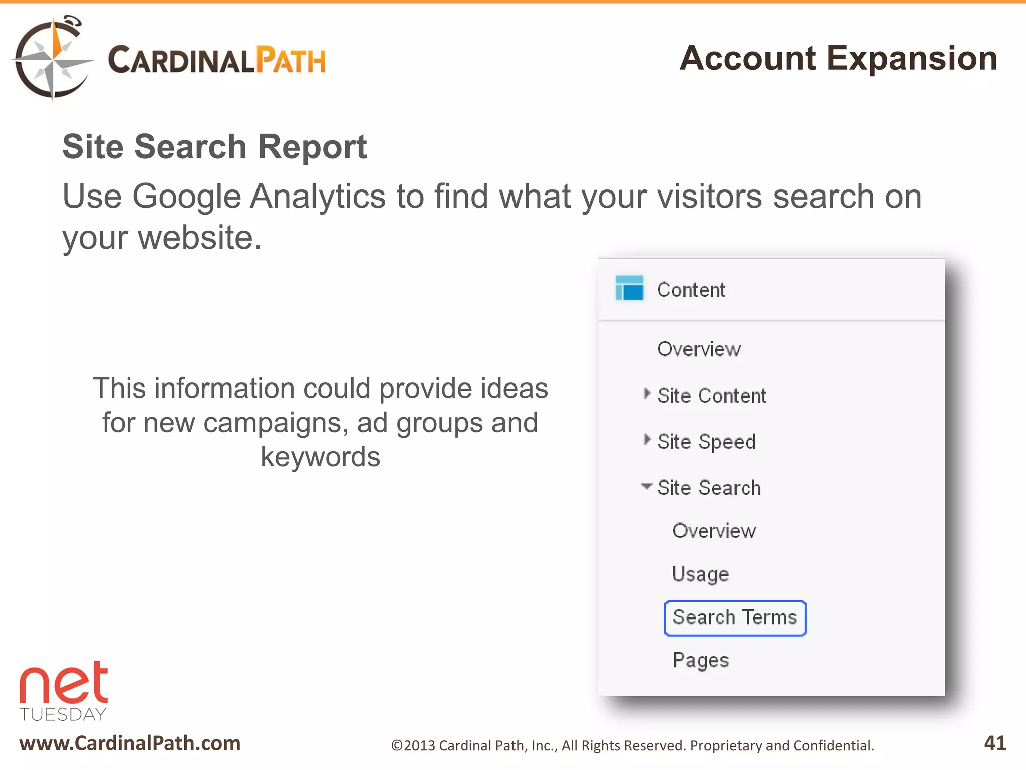 www.CardinalPath.com 41©2013 Cardinal Path, Inc., All Rights Reserved. Proprietary and Confidential.
Account Expansion
Site Search Report
Use Google Analytics to find what your visitors search on
your website.
This information could provide ideas
for new campaigns, ad groups and
keywords
 
