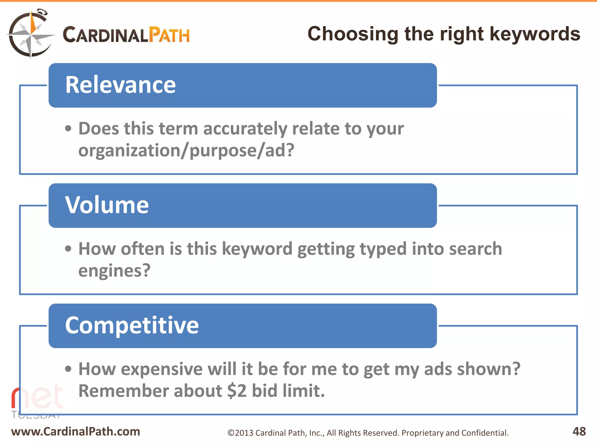 www.CardinalPath.com 48©2013 Cardinal Path, Inc., All Rights Reserved. Proprietary and Confidential.
Choosing the right keywords
• Does this term accurately relate to your
organization/purpose/ad?
Relevance
• How often is this keyword getting typed into search
engines?
Volume
• How expensive will it be for me to get my ads shown?
Remember about $2 bid limit.
Competitive
 