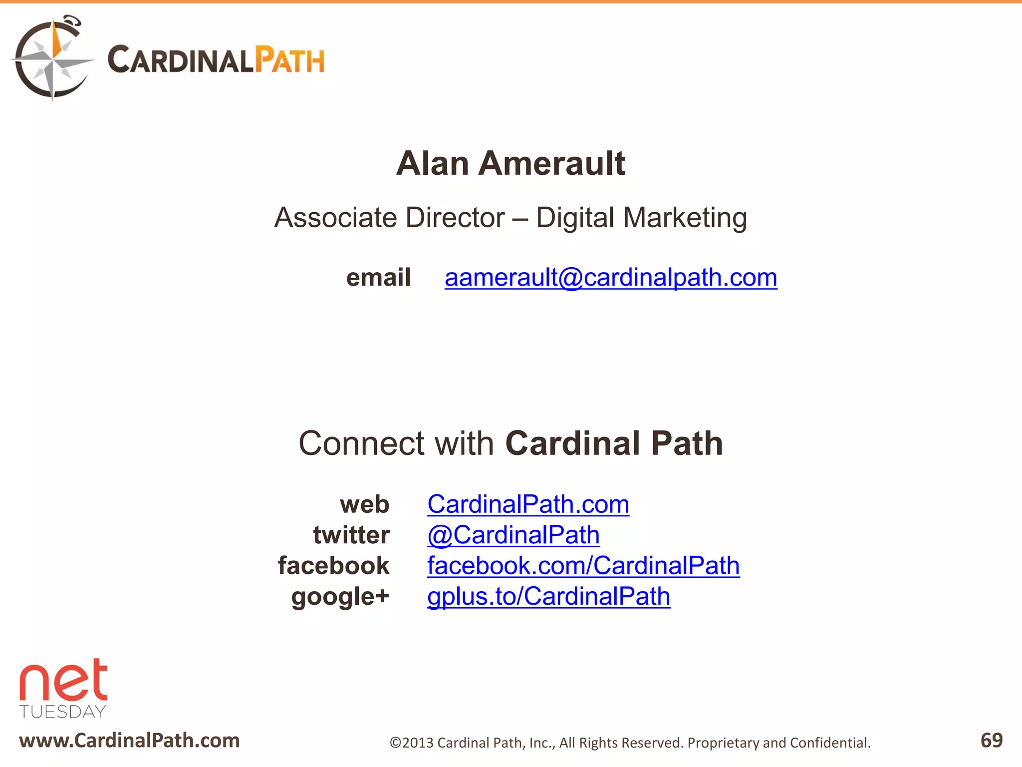 www.CardinalPath.com 69©2013 Cardinal Path, Inc., All Rights Reserved. Proprietary and Confidential.
email
CardinalPath.com
@CardinalPath
facebook.com/CardinalPath
gplus.to/CardinalPath
web
twitter
facebook
google+
Connect with Cardinal Path
Alan Amerault
Associate Director – Digital Marketing
aamerault@cardinalpath.com
 