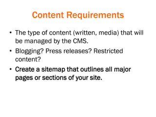 Content Requirements
• The type of content (written, media) that will
be managed by the CMS.
• Blogging? Press releases? Restricted
content?
• Create a sitemap that outlines all major
pages or sections of your site.
 