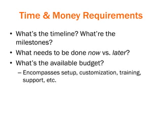 Time & Money Requirements
• What’s the timeline? What’re the
milestones?
• What needs to be done now vs. later?
• What’s the available budget?
– Encompasses setup, customization, training,
support, etc.
 