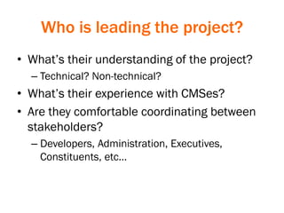 Who is leading the project?
• What’s their understanding of the project?
– Technical? Non-technical?
• What’s their experience with CMSes?
• Are they comfortable coordinating between
stakeholders?
– Developers, Administration, Executives,
Constituents, etc…
 