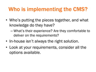 Who is implementing the CMS?
• Who’s putting the pieces together, and what
knowledge do they have?
– What’s their experience? Are they comfortable to
deliver on the requirements?
• In-house isn’t always the right solution.
• Look at your requirements, consider all the
options available.
 