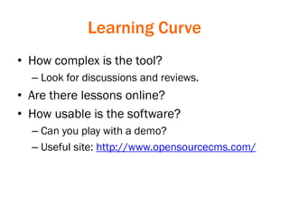 Learning Curve
• How complex is the tool?
– Look for discussions and reviews.
• Are there lessons online?
• How usable is the software?
– Can you play with a demo?
– Useful site: http://www.opensourcecms.com/
 