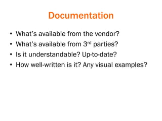 Documentation
• What’s available from the vendor?
• What’s available from 3rd parties?
• Is it understandable? Up-to-date?
• How well-written is it? Any visual examples?
 
