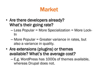 Market
• Are there developers already?
What’s their going rate?
– Less Popular = More Specialization = More Lock-
In
– More Popular = Greater variance in rates, but
also a variance in quality.
• Are extensions (plugins) or themes
available? What’s the average cost?
– E.g. WordPress has 1000s of themes available,
whereas Drupal does not.
 