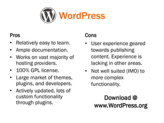 Pros
• Relatively easy to learn.
• Ample documentation.
• Works on vast majority of
hosting providers.
• 100% GPL license.
• Large market of themes,
plugins, and developers.
• Actively updated, lots of
custom functionality
through plugins.
Cons
• User experience geared
towards publishing
content. Experience is
lacking in other areas.
• Not well suited (IMO) to
more complex
functionality.
WordPress
Download @
www.WordPress.org
 