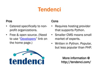 Tendenci
Pros
• Catered specifically to non-
profit organizations.
• Free & open source. (Need
to use “Developers” link on
the home page.)
Cons
• Requires hosting provider
that supports Python.
• Smaller CMS means small
market of experts.
• Written in Python. Popular,
but less popular than PHP.
More information @
http://tendenci.com/
 