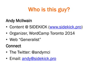 Who is this guy?
Andy McIlwain
• Content @ SIDEKICK (www.sidekick.pro)
• Organizer, WordCamp Toronto 2014
• Web “Generalist”
Connect
• The Twitter: @andymci
• Email: andy@sidekick.pro
 