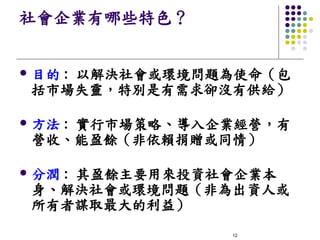 社會企業有哪些特色？


l   目的 : 以解決社會或環境問題為使命（包
    括市場失靈，特別是有需求卻沒有供給）

l   方法 : 實行市場策略、導入企業經營，有
    營收、能盈餘（非依賴捐贈或同情）

l   分潤 : 其盈餘主要用來投資社會企業本
    身、解決社會或環境問題（非為出資人或
    所有者謀取最大的利益）
     
                   12
 