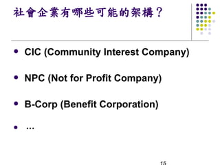社會企業有哪些可能的架構？


l   CIC (Community Interest Company)

l   NPC (Not for Profit Company)

l   B-Corp (Benefit Corporation)

l   …
 