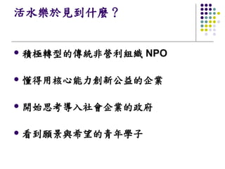 活水樂於見到什麼？


l   積極轉型的傳統非營利組織 NPO

l   懂得用核心能力創新公益的企業

l   開始思考導入社會企業的政府

l   看到願景與希望的青年學子
 