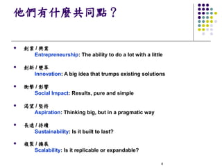 他們有什麼共同點？

l   創業 / 興業
      Entrepreneurship: The ability to do a lot with a little

l   創新 / 變革
      Innovation: A big idea that trumps existing solutions

l   衝擊 / 影響
      Social Impact: Results, pure and simple

l   渴望 / 堅持
      Aspiration: Thinking big, but in a pragmatic way

l   長遠 / 持續
      Sustainability: Is it built to last?

l   複製 / 擴展
      Scalability: Is it replicable or expandable?

                                                            8
 